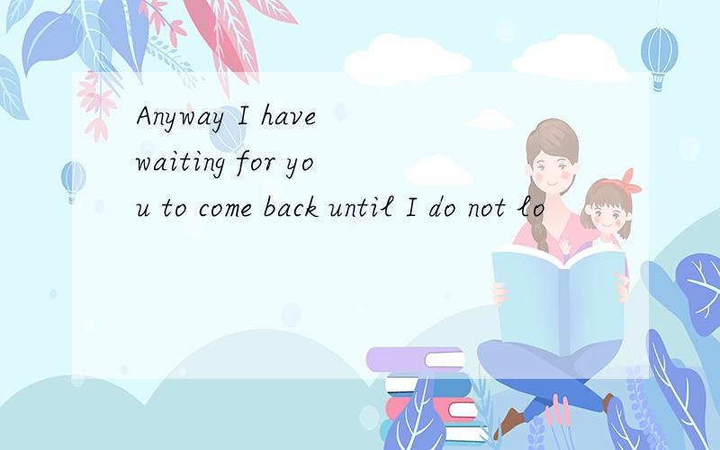 Anyway I have waiting for you to come back until I do not lo