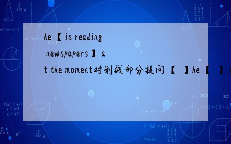 he 【is reading newspapers】 at the moment对划线部分提问 【 】he 【 】 at
