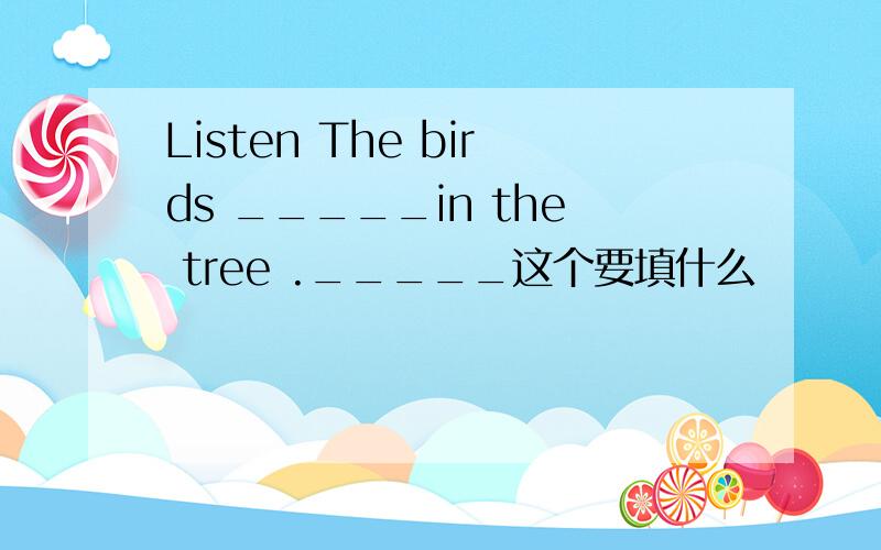 Listen The birds _____in the tree ._____这个要填什么