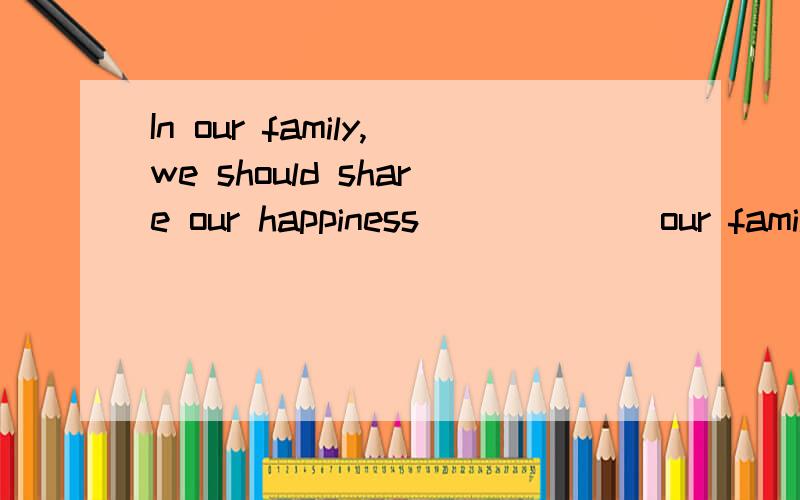 In our family,we should share our happiness ______our family