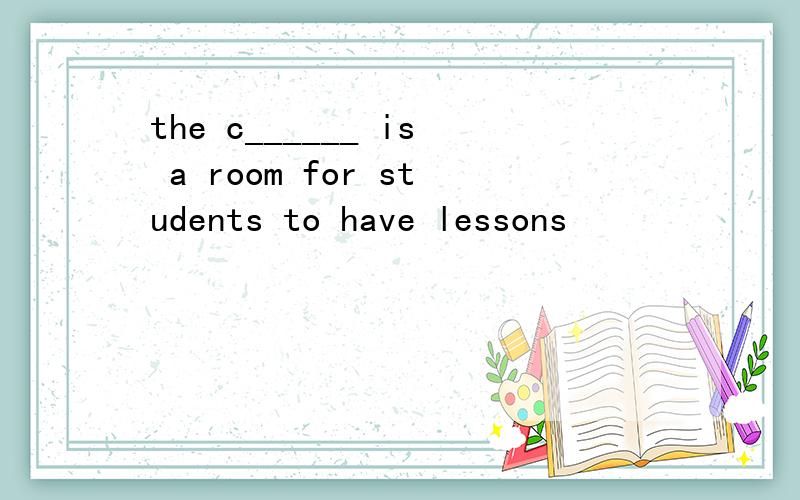 the c______ is a room for students to have lessons