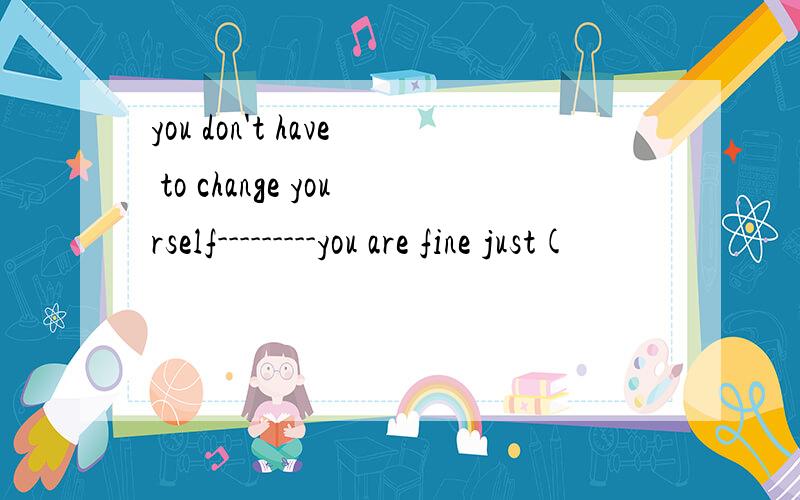 you don't have to change yourself---------you are fine just(