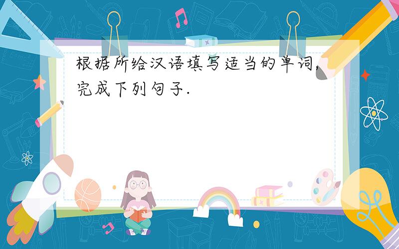 根据所给汉语填写适当的单词,完成下列句子.