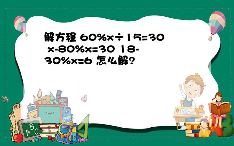 解方程 60%x÷15=30 x-80%x=30 18-30%x=6 怎么解?