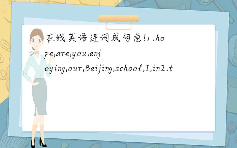 在线英语连词成句急!1.hope,are,you,enjoying,our,Beijing,school,I,in2.t