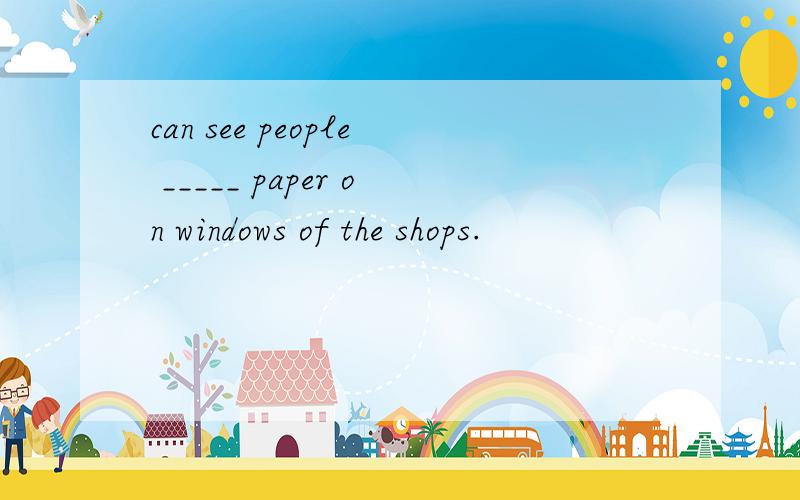 can see people _____ paper on windows of the shops.