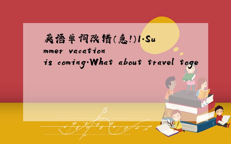 英语单词改错（急!）1.Summer vacation is coming.What about travel toge