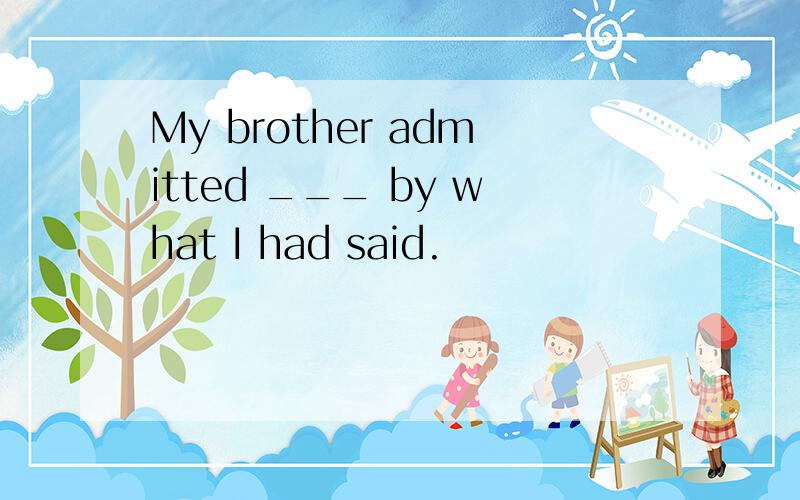 My brother admitted ___ by what I had said.