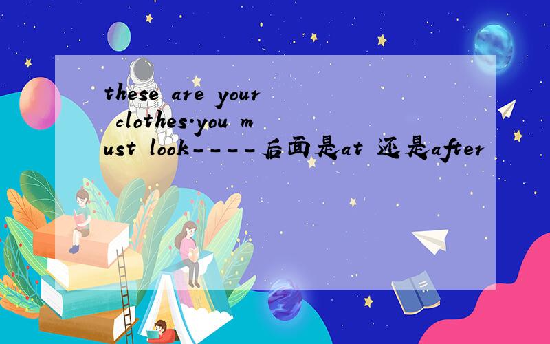 these are your clothes.you must look----后面是at 还是after