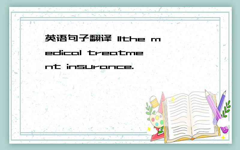 英语句子翻译 11the medical treatment insurance.