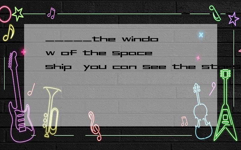 _____the window of the spaceship,you can see the stars and t