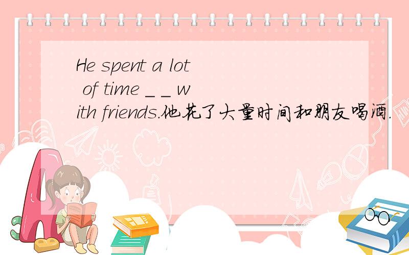 He spent a lot of time _ _ with friends.他花了大量时间和朋友喝酒.