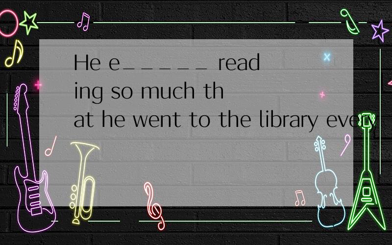 He e_____ reading so much that he went to the library every