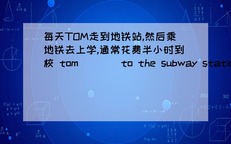 每天TOM走到地铁站,然后乘地铁去上学,通常花费半小时到校 tom____to the subway station t