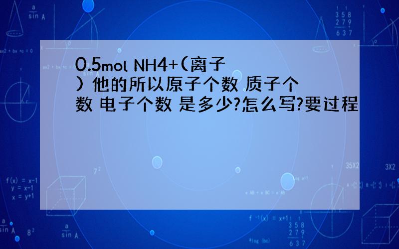 0.5mol NH4+(离子) 他的所以原子个数 质子个数 电子个数 是多少?怎么写?要过程