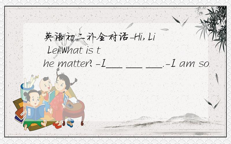 英语初二补全对话-Hi,Li Lei.What is the matter?-I___ ___ ___.-I am so