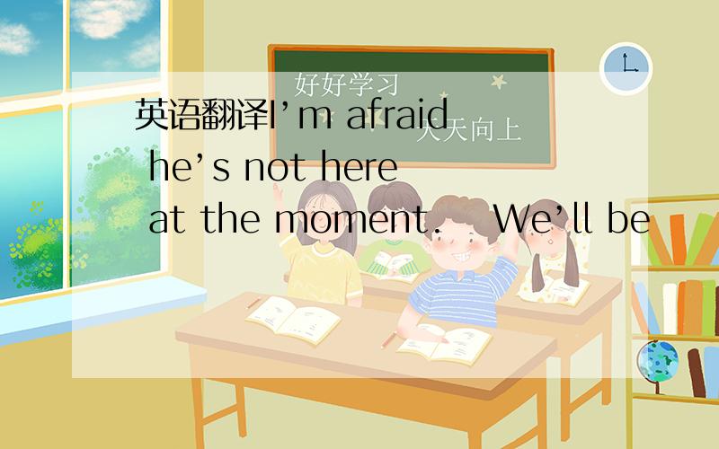 英语翻译I’m afraid he’s not here at the moment. We’ll be