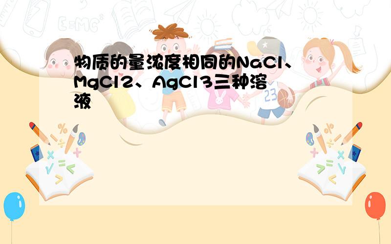 物质的量浓度相同的NaCl、MgCl2、AgCl3三种溶液