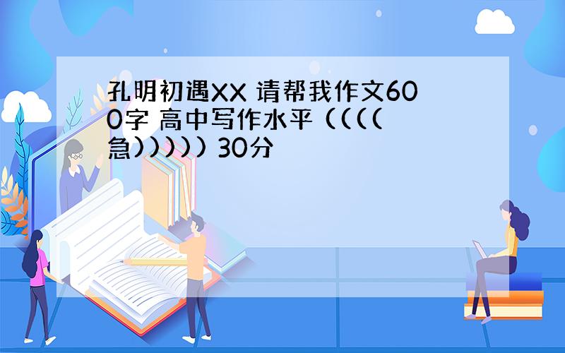 孔明初遇XX 请帮我作文600字 高中写作水平 ((((急))))) 30分