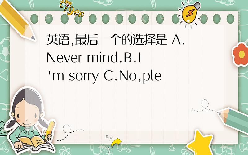 英语,最后一个的选择是 A.Never mind.B.I'm sorry C.No,ple