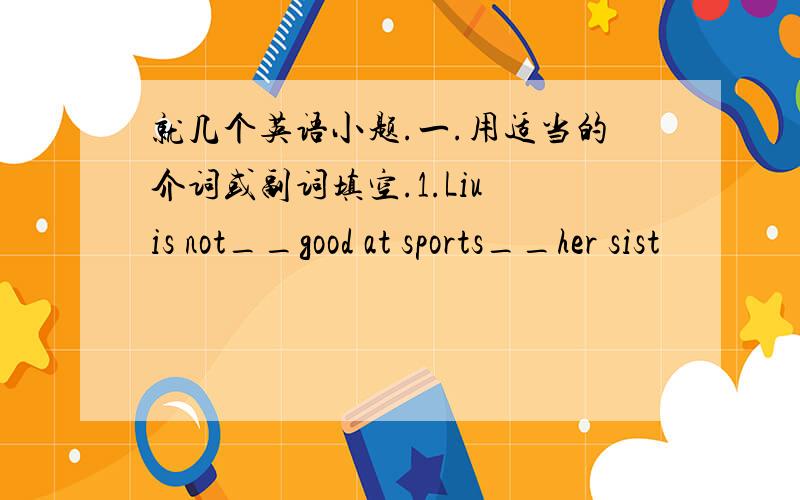 就几个英语小题.一.用适当的介词或副词填空.1.Liu is not__good at sports__her sist