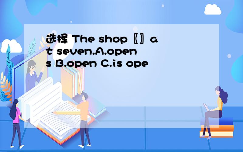 选择 The shop〖〗at seven.A.opens B.open C.is ope