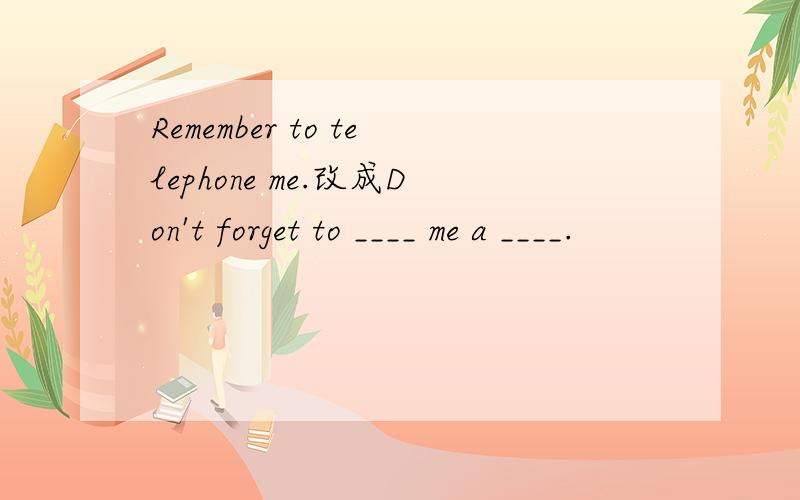 Remember to telephone me.改成Don't forget to ____ me a ____.