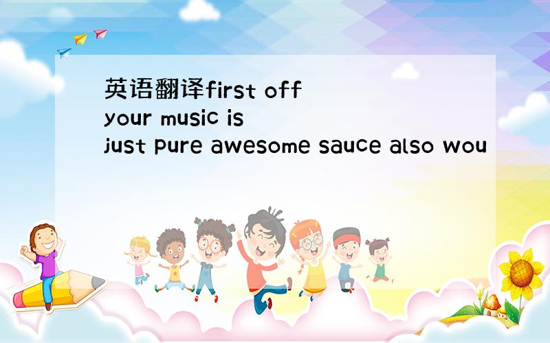 英语翻译first off your music is just pure awesome sauce also wou