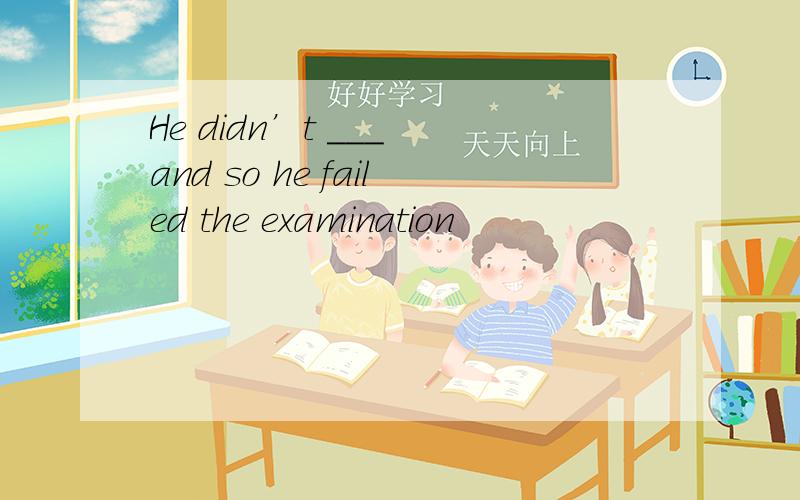 He didn’t ___ and so he failed the examination