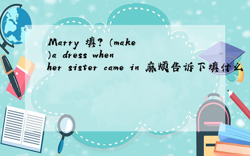 Marry 填? （make）a dress when her sister came in 麻烦告诉下填什么