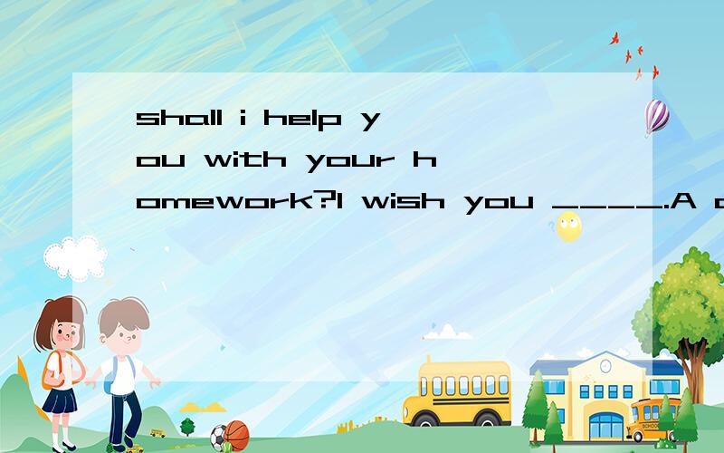 shall i help you with your homework?I wish you ____.A don't