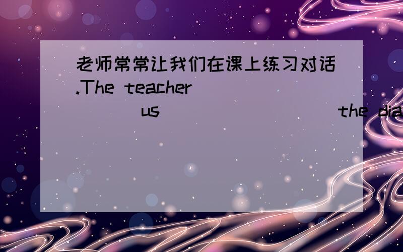 老师常常让我们在课上练习对话.The teacher ____ us ____ ____ the dialogue in
