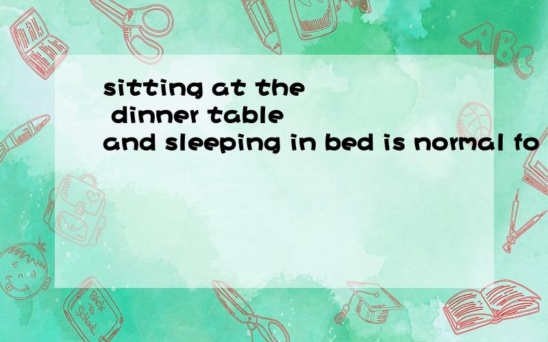 sitting at the dinner table and sleeping in bed is normal fo