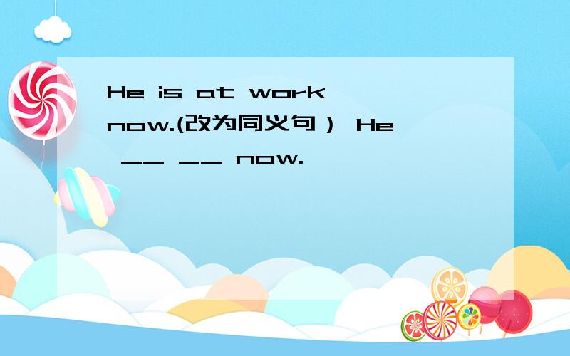 He is at work now.(改为同义句） He __ __ now.