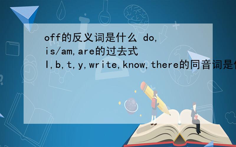 off的反义词是什么 do,is/am,are的过去式 I,b,t,y,write,know,there的同音词是什么