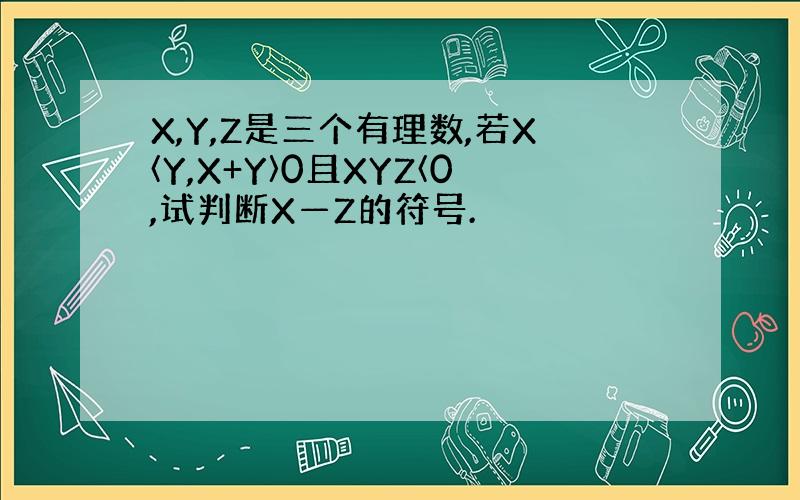 X,Y,Z是三个有理数,若X〈Y,X+Y〉0且XYZ〈0,试判断X—Z的符号.