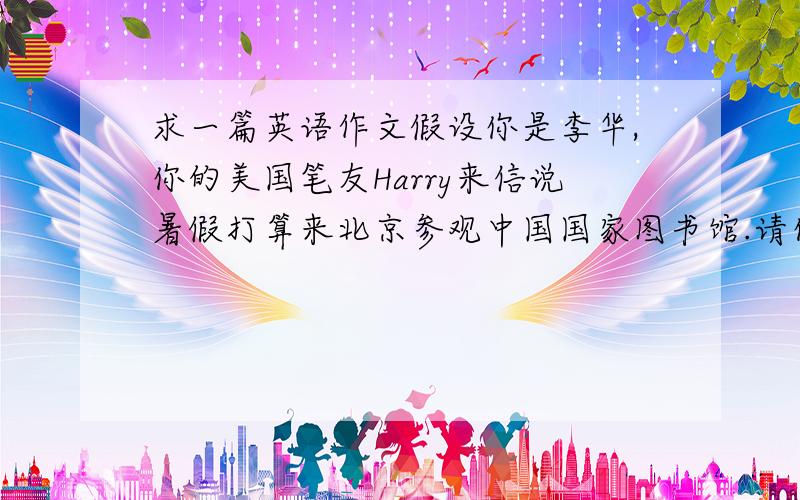 求一篇英语作文假设你是李华,你的美国笔友Harry来信说暑假打算来北京参观中国国家图书馆.请你根据以下提示信息给Harr