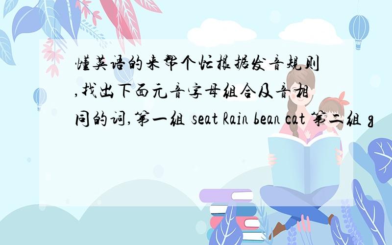 懂英语的来帮个忙根据发音规则,找出下面元音字母组合及音相同的词,第一组 seat Rain bean cat 第二组 g