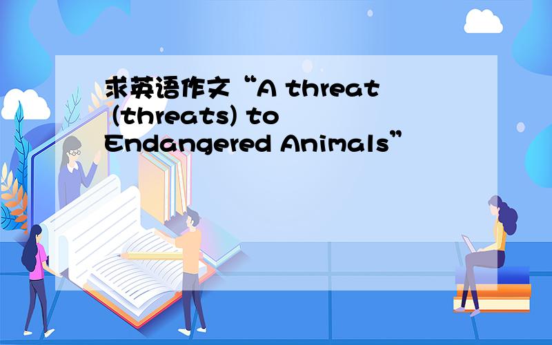 求英语作文“A threat (threats) to Endangered Animals”