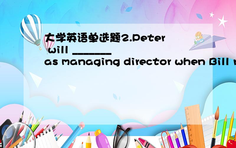 大学英语单选题2.Peter will _______ as managing director when Bill r