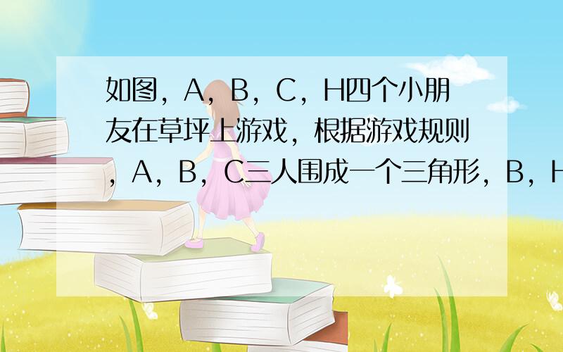 如图，A，B，C，H四个小朋友在草坪上游戏，根据游戏规则，A，B，C三人围成一个三角形，B，H，C三人共线，H在B，C两