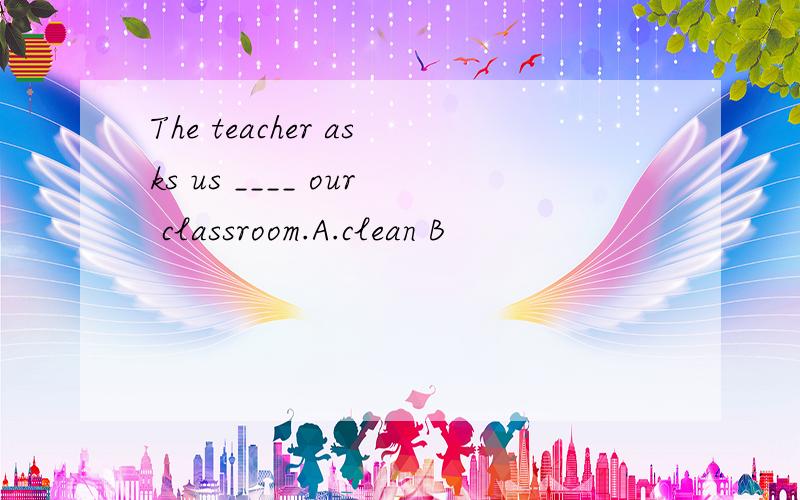 The teacher asks us ____ our classroom.A.clean B