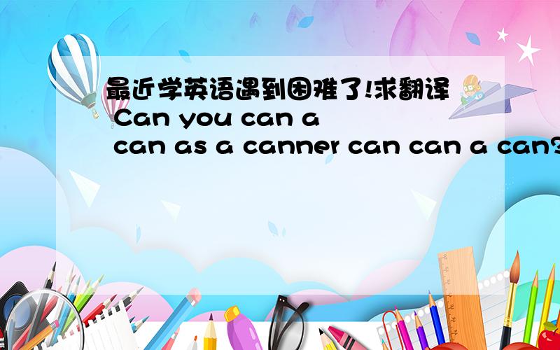最近学英语遇到困难了!求翻译 Can you can a can as a canner can can a can?