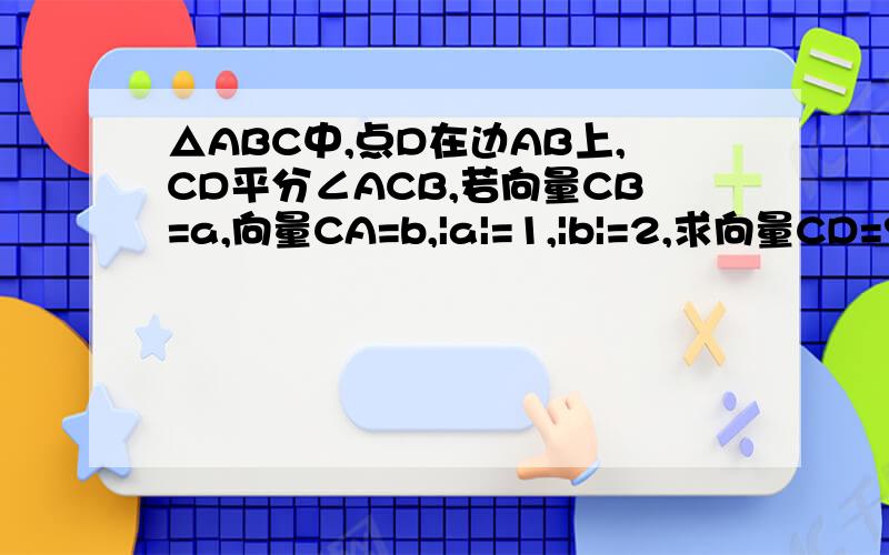△ABC中,点D在边AB上,CD平分∠ACB,若向量CB=a,向量CA=b,|a|=1,|b|=2,求向量CD=?