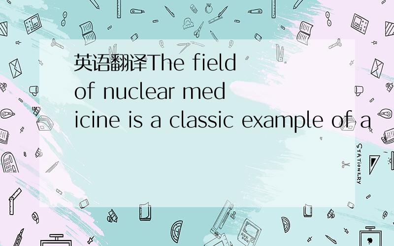 英语翻译The field of nuclear medicine is a classic example of a
