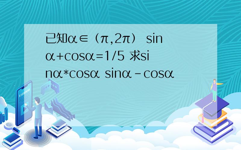 已知α∈（π,2π） sinα+cosα=1/5 求sinα*cosα sinα-cosα