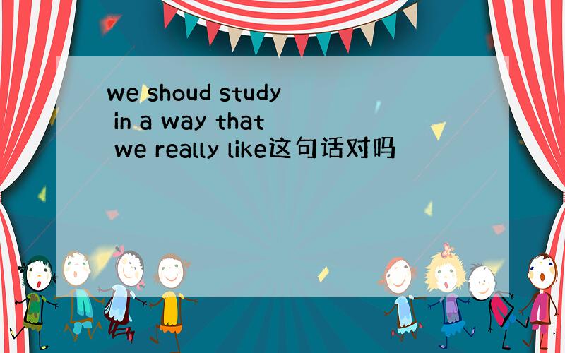 we shoud study in a way that we really like这句话对吗