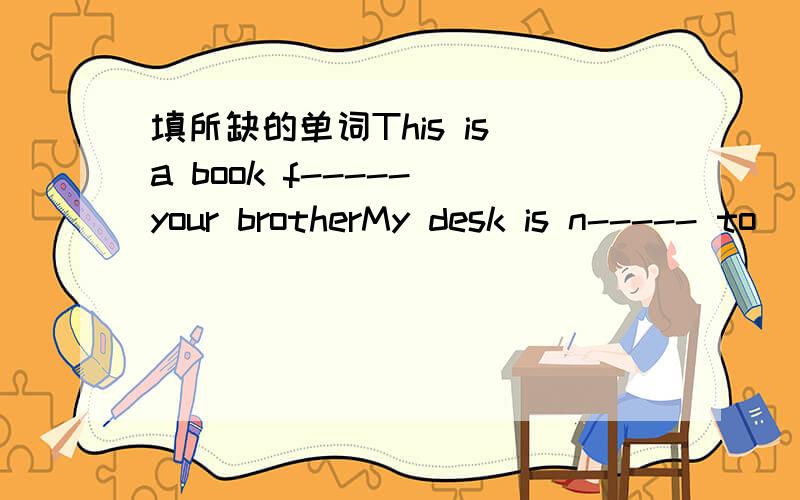 填所缺的单词This is a book f----- your brotherMy desk is n----- to