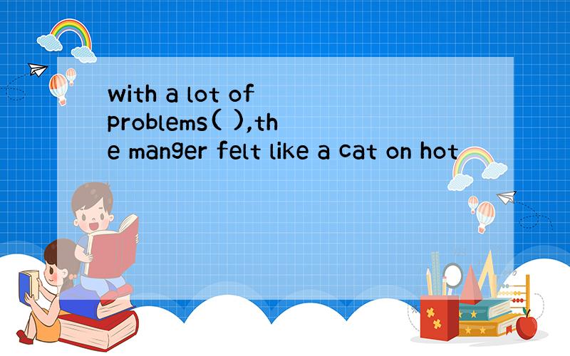 with a lot of problems( ),the manger felt like a cat on hot