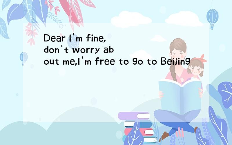 Dear I'm fine,don't worry about me,I'm free to go to Beijing